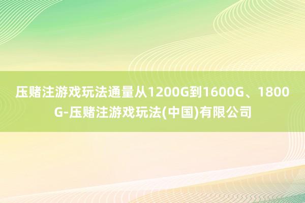 压赌注游戏玩法通量从1200G到1600G、1800G-压赌注游戏玩法(中国)有限公司