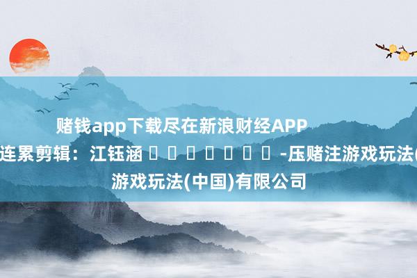 赌钱app下载尽在新浪财经APP            						连累剪辑：江钰涵 							-压赌注游戏玩法(中国)有限公司