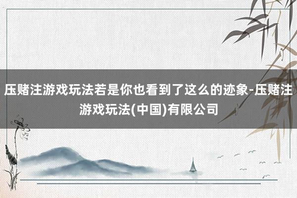 压赌注游戏玩法若是你也看到了这么的迹象-压赌注游戏玩法(中国)有限公司