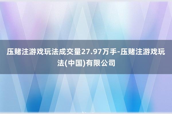 压赌注游戏玩法成交量27.97万手-压赌注游戏玩法(中国)有限公司