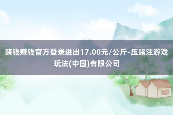 赌钱赚钱官方登录进出17.00元/公斤-压赌注游戏玩法(中国)有限公司