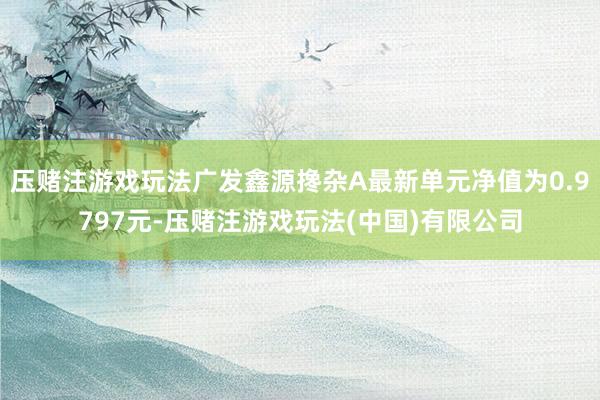 压赌注游戏玩法广发鑫源搀杂A最新单元净值为0.9797元-压赌注游戏玩法(中国)有限公司
