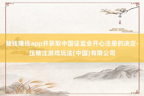 赌钱赚钱app并获取中国证监会开心注册的决定-压赌注游戏玩法(中国)有限公司