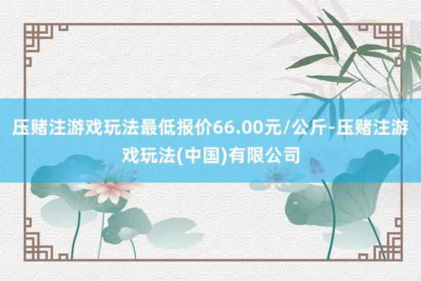 压赌注游戏玩法最低报价66.00元/公斤-压赌注游戏玩法(中国)有限公司