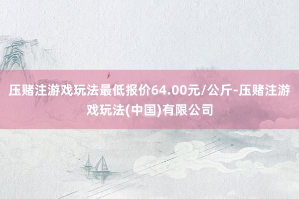 压赌注游戏玩法最低报价64.00元/公斤-压赌注游戏玩法(中国)有限公司