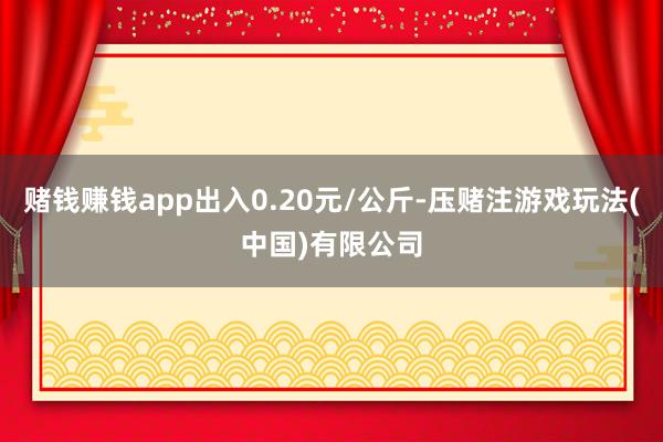 赌钱赚钱app出入0.20元/公斤-压赌注游戏玩法(中国)有限公司