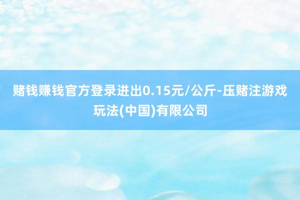 赌钱赚钱官方登录进出0.15元/公斤-压赌注游戏玩法(中国)有限公司