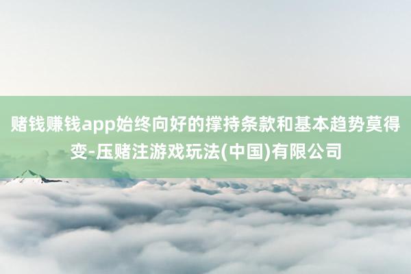 赌钱赚钱app始终向好的撑持条款和基本趋势莫得变-压赌注游戏玩法(中国)有限公司