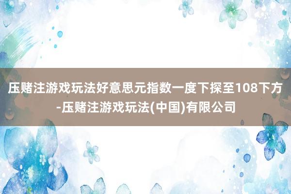 压赌注游戏玩法好意思元指数一度下探至108下方-压赌注游戏玩法(中国)有限公司