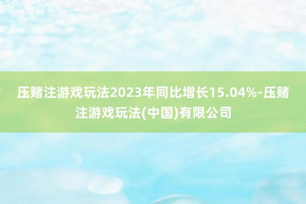 压赌注游戏玩法2023年同比增长15.04%-压赌注游戏玩法(中国)有限公司