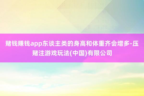 赌钱赚钱app东谈主类的身高和体重齐会增多-压赌注游戏玩法(中国)有限公司