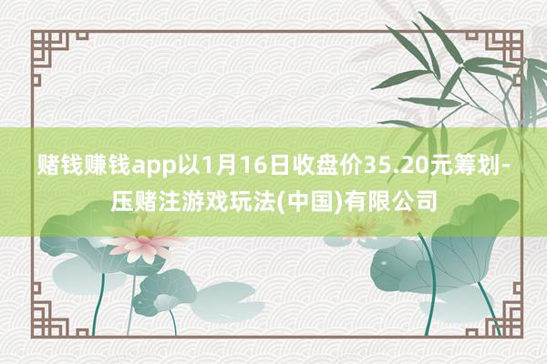 赌钱赚钱app以1月16日收盘价35.20元筹划-压赌注游戏玩法(中国)有限公司