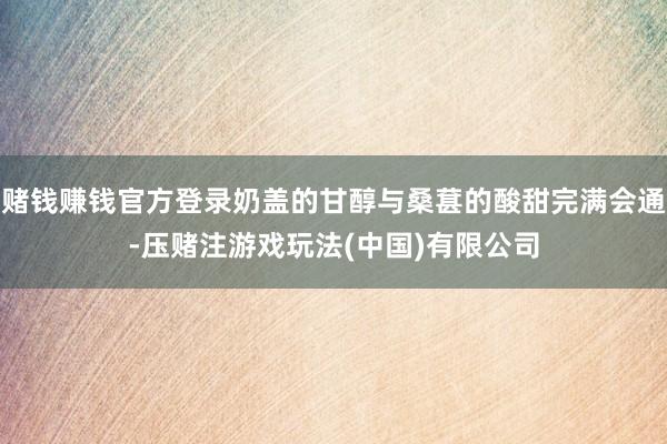 赌钱赚钱官方登录奶盖的甘醇与桑葚的酸甜完满会通-压赌注游戏玩法(中国)有限公司