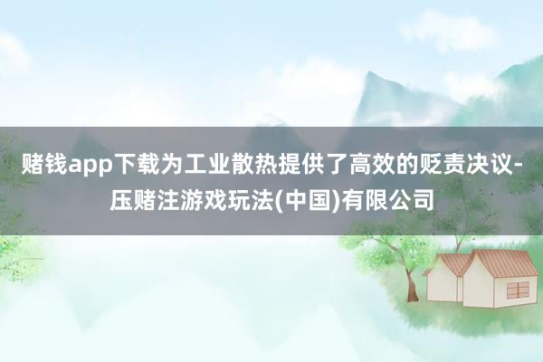 赌钱app下载为工业散热提供了高效的贬责决议-压赌注游戏玩法(中国)有限公司