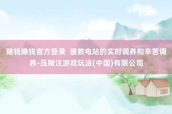 赌钱赚钱官方登录  援救电站的实时调养和辛苦调养-压赌注游戏玩法(中国)有限公司