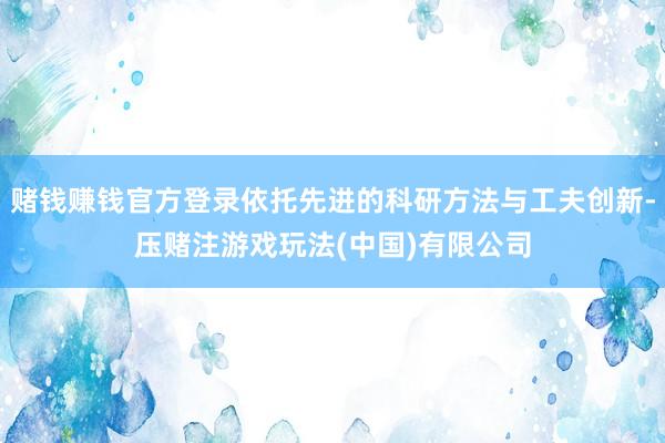 赌钱赚钱官方登录依托先进的科研方法与工夫创新-压赌注游戏玩法(中国)有限公司