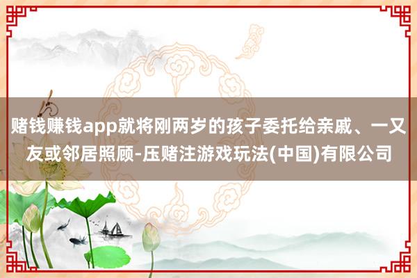 赌钱赚钱app就将刚两岁的孩子委托给亲戚、一又友或邻居照顾-压赌注游戏玩法(中国)有限公司