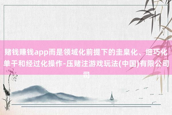 赌钱赚钱app而是领域化前提下的圭臬化、细巧化单干和经过化操作-压赌注游戏玩法(中国)有限公司