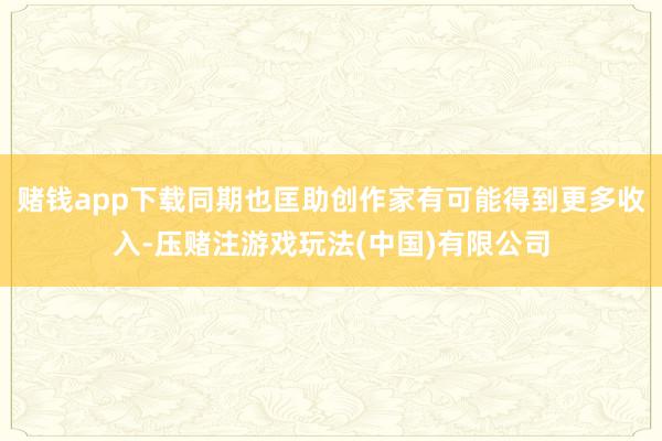 赌钱app下载同期也匡助创作家有可能得到更多收入-压赌注游戏玩法(中国)有限公司
