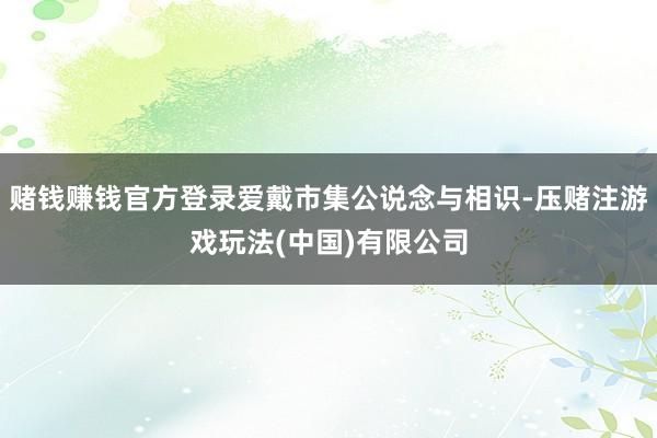 赌钱赚钱官方登录爱戴市集公说念与相识-压赌注游戏玩法(中国)有限公司