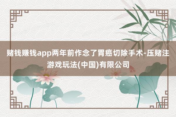 赌钱赚钱app两年前作念了胃癌切除手术-压赌注游戏玩法(中国)有限公司