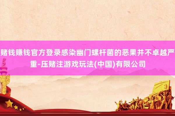 赌钱赚钱官方登录感染幽门螺杆菌的恶果并不卓越严重-压赌注游戏玩法(中国)有限公司