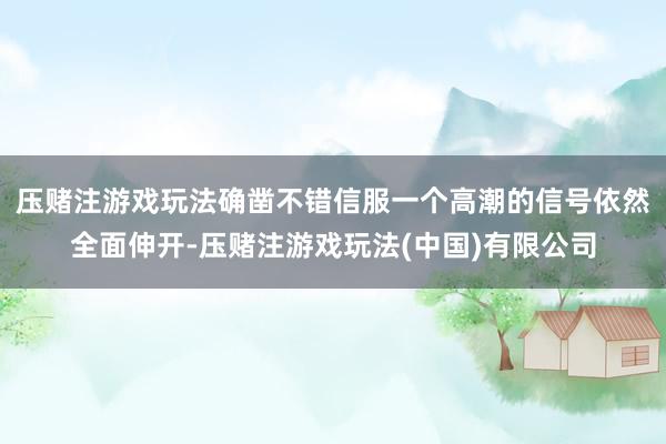 压赌注游戏玩法确凿不错信服一个高潮的信号依然全面伸开-压赌注游戏玩法(中国)有限公司