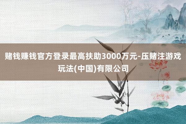 赌钱赚钱官方登录最高扶助3000万元-压赌注游戏玩法(中国)有限公司
