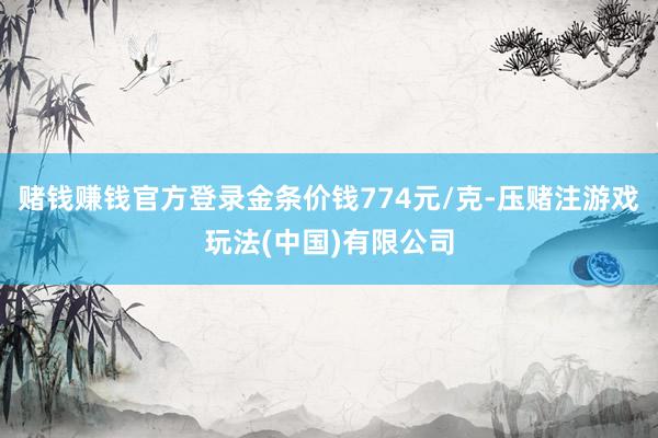赌钱赚钱官方登录金条价钱774元/克-压赌注游戏玩法(中国)有限公司