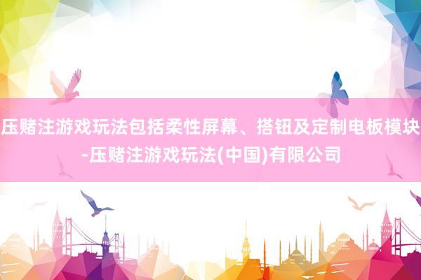 压赌注游戏玩法包括柔性屏幕、搭钮及定制电板模块-压赌注游戏玩法(中国)有限公司