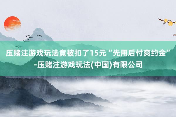 压赌注游戏玩法竟被扣了15元“先用后付爽约金”-压赌注游戏玩法(中国)有限公司