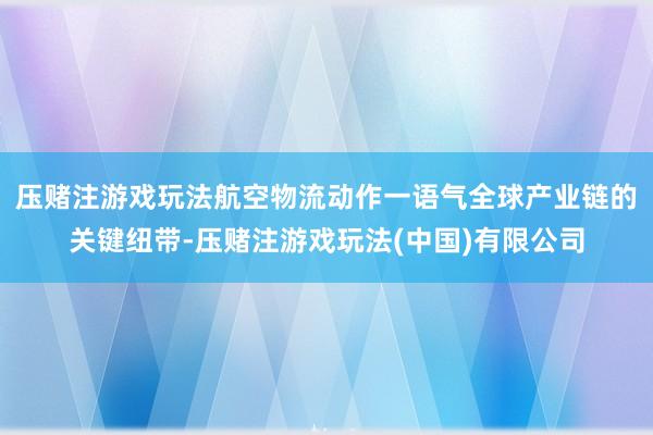 压赌注游戏玩法　　航空物流动作一语气全球产业链的关键纽带-压赌注游戏玩法(中国)有限公司