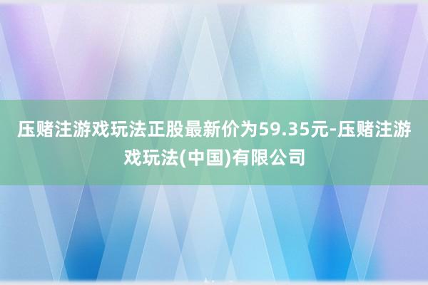 压赌注游戏玩法正股最新价为59.35元-压赌注游戏玩法(中国)有限公司
