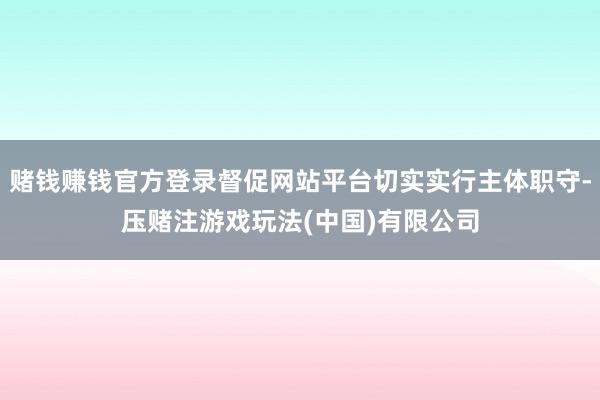 赌钱赚钱官方登录督促网站平台切实实行主体职守-压赌注游戏玩法(中国)有限公司