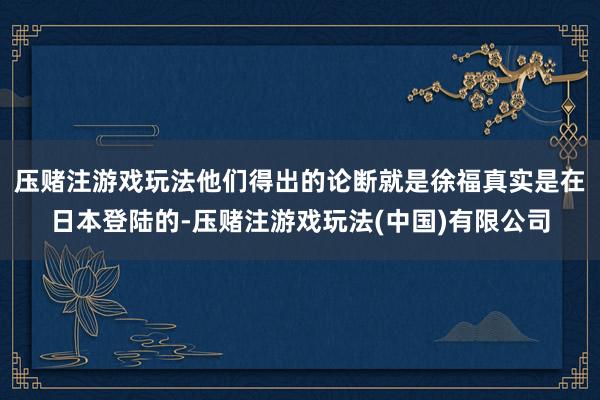压赌注游戏玩法他们得出的论断就是徐福真实是在日本登陆的-压赌注游戏玩法(中国)有限公司