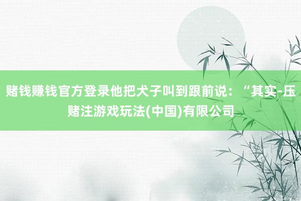 赌钱赚钱官方登录他把犬子叫到跟前说：“其实-压赌注游戏玩法(中国)有限公司