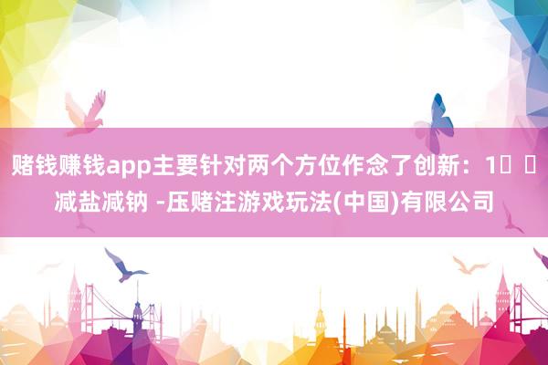 赌钱赚钱app主要针对两个方位作念了创新：1️⃣减盐减钠 -压赌注游戏玩法(中国)有限公司