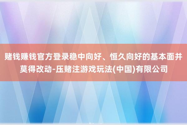 赌钱赚钱官方登录稳中向好、恒久向好的基本面并莫得改动-压赌注游戏玩法(中国)有限公司