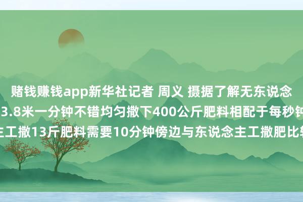 赌钱赚钱app新华社记者 周义 摄据了解无东说念主机航行速率可达每秒13.8米一分钟不错均匀撒下400公斤肥料相配于每秒钟撒肥料约13斤而东说念主工撒13斤肥料需要10分钟傍边与东说念主工撒肥比较无东说念主机大大提升了功课戒指这即是科技带给春耕的分娩力    -压赌注游戏玩法(中国)有限公司