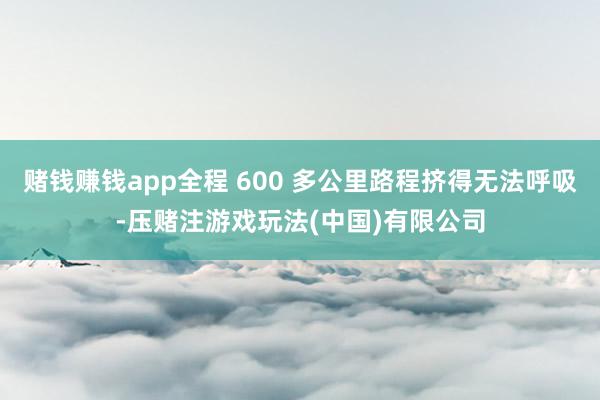 赌钱赚钱app全程 600 多公里路程挤得无法呼吸-压赌注游戏玩法(中国)有限公司