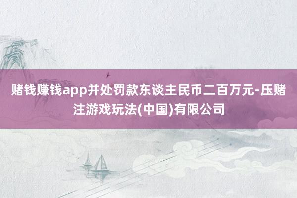 赌钱赚钱app并处罚款东谈主民币二百万元-压赌注游戏玩法(中国)有限公司