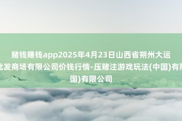 赌钱赚钱app2025年4月23日山西省朔州大运果菜批发商场有限公司价钱行情-压赌注游戏玩法(中国)有限公司