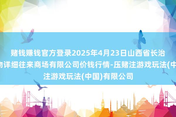 赌钱赚钱官方登录2025年4月23日山西省长治市紫坊农产物详细往来商场有限公司价钱行情-压赌注游戏玩法(中国)有限公司