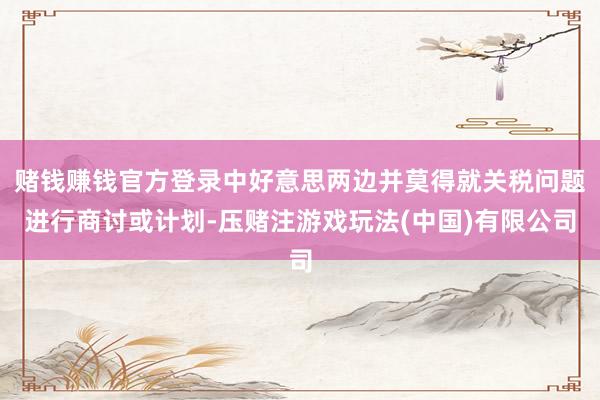 赌钱赚钱官方登录中好意思两边并莫得就关税问题进行商讨或计划-压赌注游戏玩法(中国)有限公司