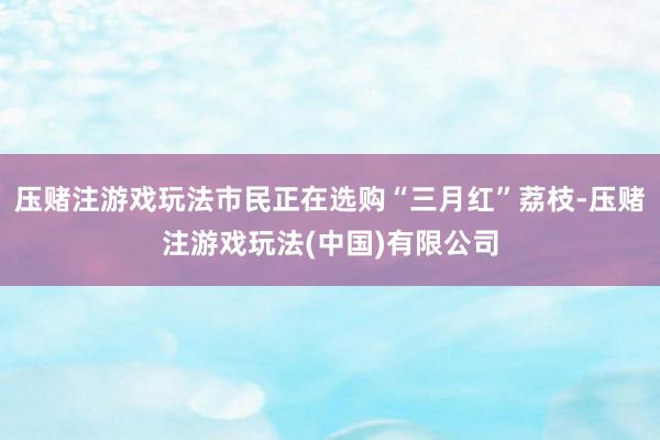 压赌注游戏玩法市民正在选购“三月红”荔枝-压赌注游戏玩法(中国)有限公司