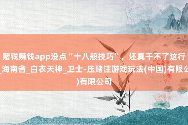 赌钱赚钱app没点“十八般技巧”，还真干不了这行！_海南省_白衣天神_卫士-压赌注游戏玩法(中国)有限公司