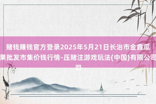 赌钱赚钱官方登录2025年5月21日长治市金鑫瓜果批发市集价钱行情-压赌注游戏玩法(中国)有限公司