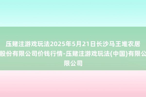 压赌注游戏玩法2025年5月21日长沙马王堆农居品股份有限公司价钱行情-压赌注游戏玩法(中国)有限公司