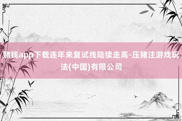 赌钱app下载连年来复试线陆续走高-压赌注游戏玩法(中国)有限公司