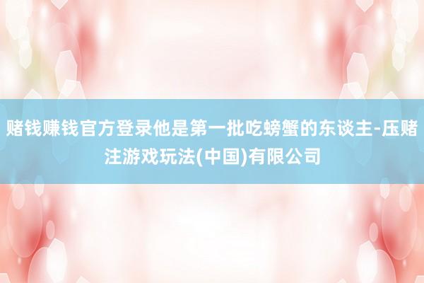 赌钱赚钱官方登录他是第一批吃螃蟹的东谈主-压赌注游戏玩法(中国)有限公司